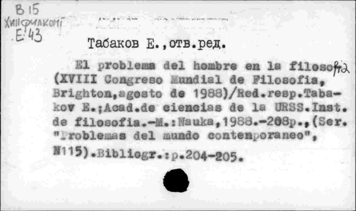 ﻿
Ы5
Табаков Е. »отв.ред.
El problem« del hombre en la filoaofel (XVIII Congreso Mondial de Piloeofia, Brighton,agosto de 1988)/Red.reap»Tabakov E.{Aced.de eienoiaa de la URSS.Inst» de f ilosof ia •—M.: №a uka, 1988.-2®8p.,(Se r. "..гоЫеша« del mundo conten^oraneo",
15)»Bibiiogr.xp*204-205.